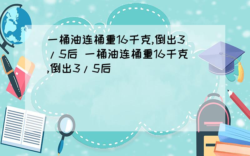 一桶油连桶重16千克,倒出3/5后 一桶油连桶重16千克,倒出3/5后