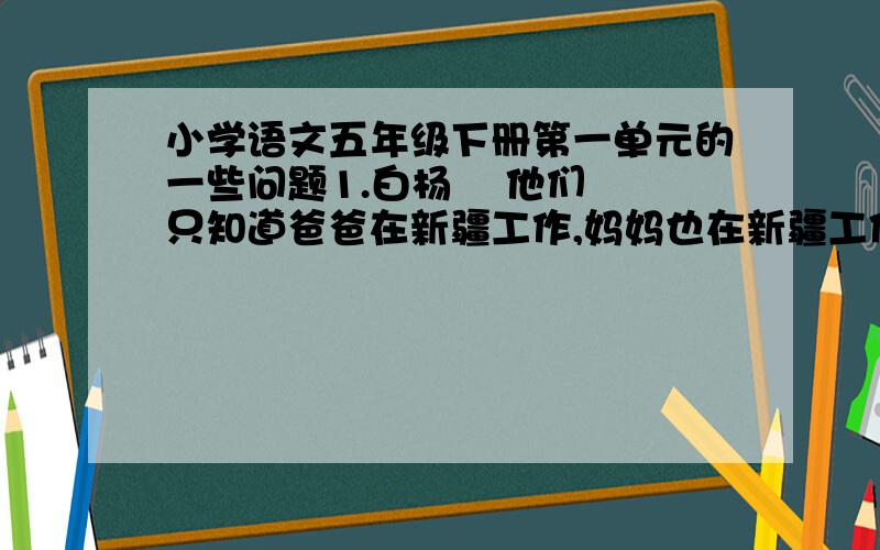 小学语文五年级下册第一单元的一些问题1.白杨    他们只知道爸爸在新疆工作,妈妈也在新疆工作.他们只知道爸爸这回到奶奶家来,接他们道新疆去念小学,将来再念中学.他们只知道新疆是个