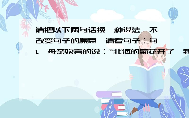 请把以下两句话换一种说法,不改变句子的原意,请看句子：句1.【母亲欢喜的说：“北海的菊花开了,我推着你去看看吧.”】句2.【黄河源头的奇景使人迷恋.】【注意“【】”不要】