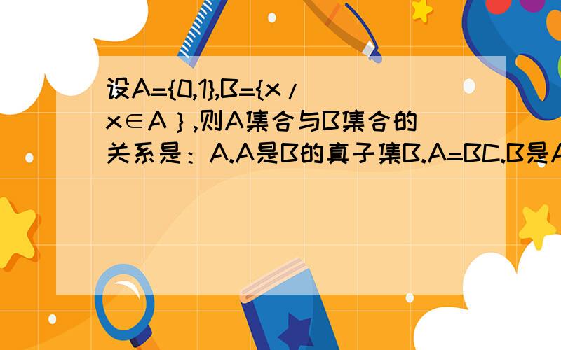 设A={0,1},B={x/x∈A｝,则A集合与B集合的关系是：A.A是B的真子集B.A=BC.B是A的真子集D.A∈B正确答案是B,为什么不选择C.B={x/x∈A｝难道代表B就包括A中所有的元素均可取，不代表一定就要取啊