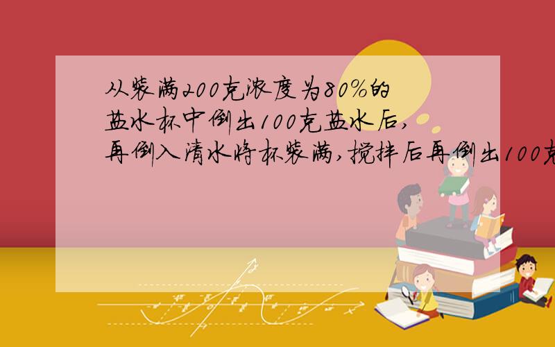 从装满200克浓度为80%的盐水杯中倒出100克盐水后,再倒入清水将杯装满,搅拌后再倒出100克盐水然后再倒入清水将杯装满,这样反复三次,求杯中盐水的浓度是多少?