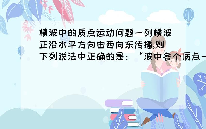 横波中的质点运动问题一列横波正沿水平方向由西向东传播,则下列说法中正确的是：“波中各个质点一定沿竖直方向振动”这句为何是错误的?