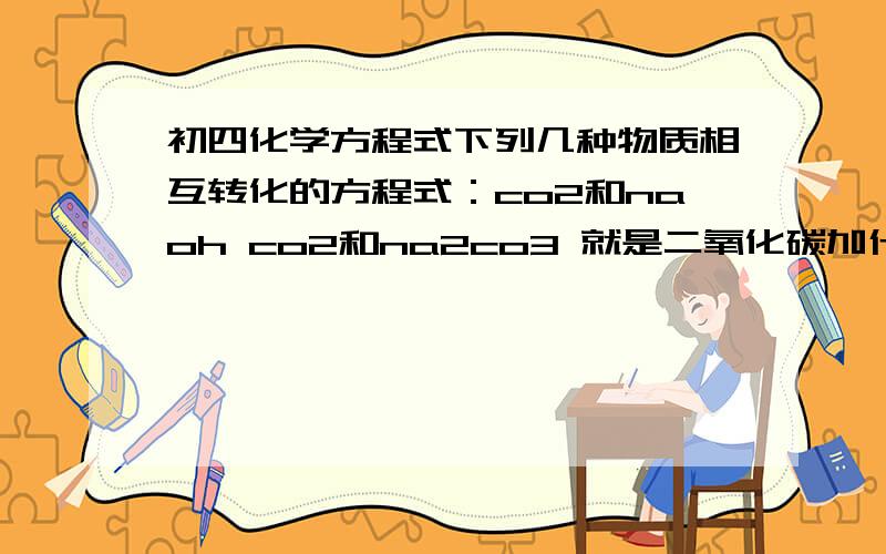 初四化学方程式下列几种物质相互转化的方程式：co2和naoh co2和na2co3 就是二氧化碳加什么玩意生成naoh和什么 反过来也一样 sos