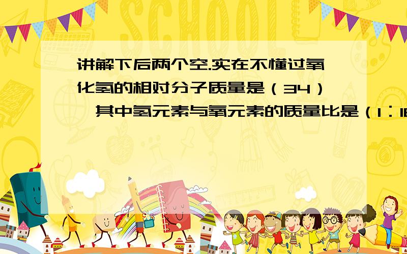讲解下后两个空.实在不懂过氧化氢的相对分子质量是（34）,其中氢元素与氧元素的质量比是（1：16）.34g过氧化氢中氧元素的质量m1=(32)g.34g过氧化氢完全分解后,放出氧气的质量m2=( ) 根据质量