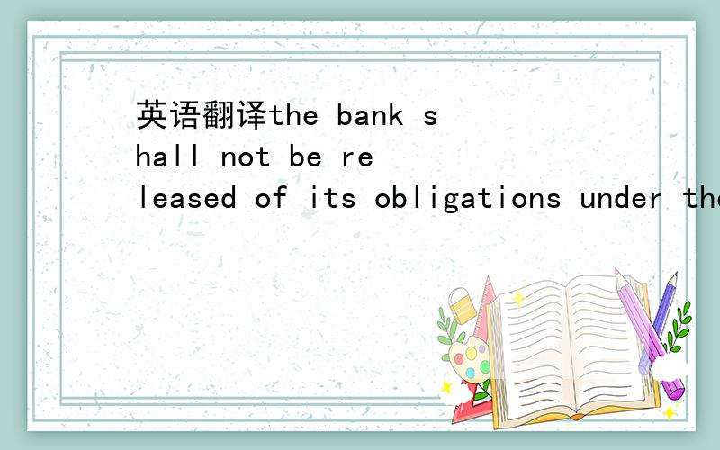 英语翻译the bank shall not be released of its obligations under these presents by any exercise by the employer of its liberty with reference to matter aforesaid or any of them or by reason of any other act of forbearance or other acts of omission