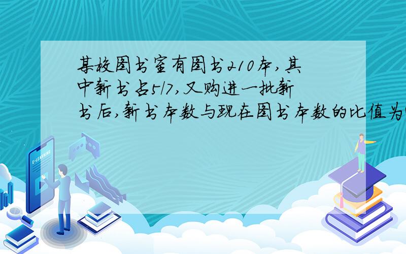 某校图书室有图书210本,其中新书占5/7,又购进一批新书后,新书本数与现在图书本数的比值为4:5,现在有多少书正确答案为300本