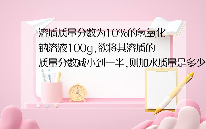 溶质质量分数为10%的氢氧化钠溶液100g,欲将其溶质的质量分数减小到一半,则加水质量是多少?