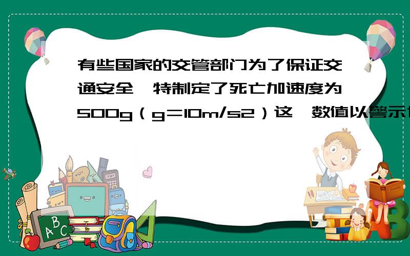 有些国家的交管部门为了保证交通安全,特制定了死亡加速度为500g（g＝10m/s2）这一数值以警示世人,意思是如果行车加速度超过此值,将有生命危险.这么大的加速度,一般车辆是达不到的；但是