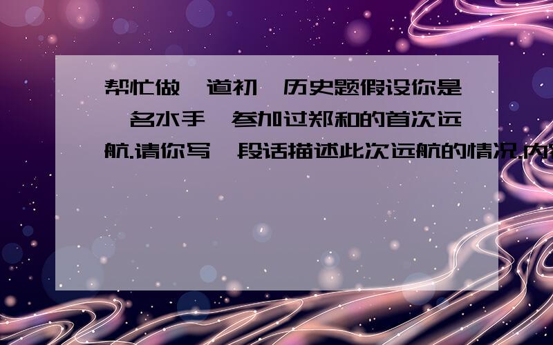 帮忙做一道初一历史题假设你是一名水手,参加过郑和的首次远航.请你写一段话描述此次远航的情况.内容包括:出发的时间和地点;船上装载什么货物;当地人用什么土特产和你们交换;最后和佳