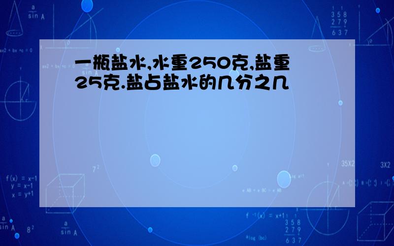 一瓶盐水,水重250克,盐重25克.盐占盐水的几分之几