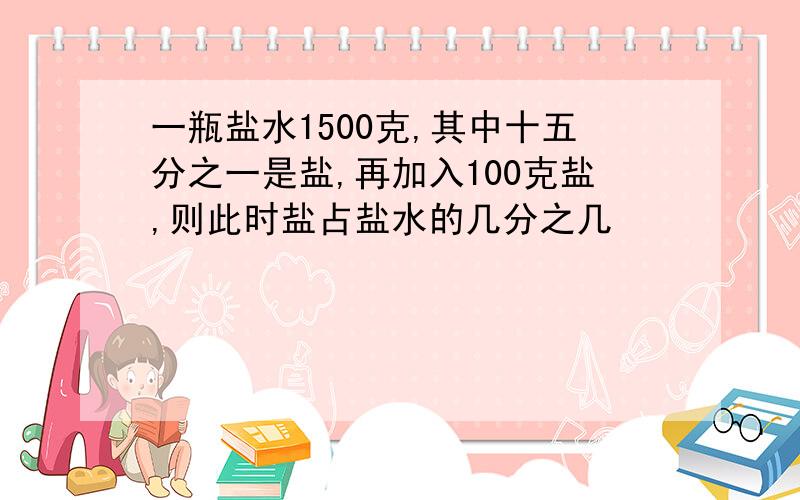 一瓶盐水1500克,其中十五分之一是盐,再加入100克盐,则此时盐占盐水的几分之几