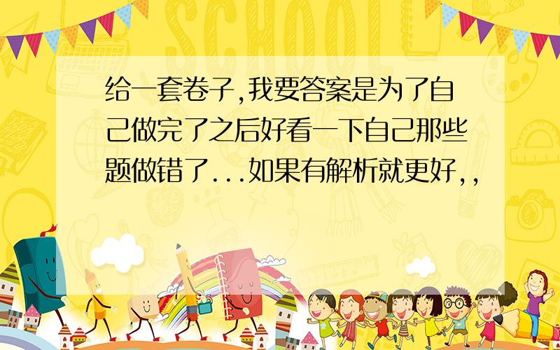 给一套卷子,我要答案是为了自己做完了之后好看一下自己那些题做错了...如果有解析就更好,,