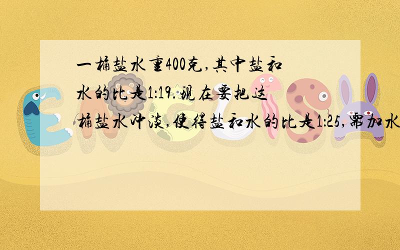 一桶盐水重400克,其中盐和水的比是1：19.现在要把这桶盐水冲淡,使得盐和水的比是1：25,需加水多少克?