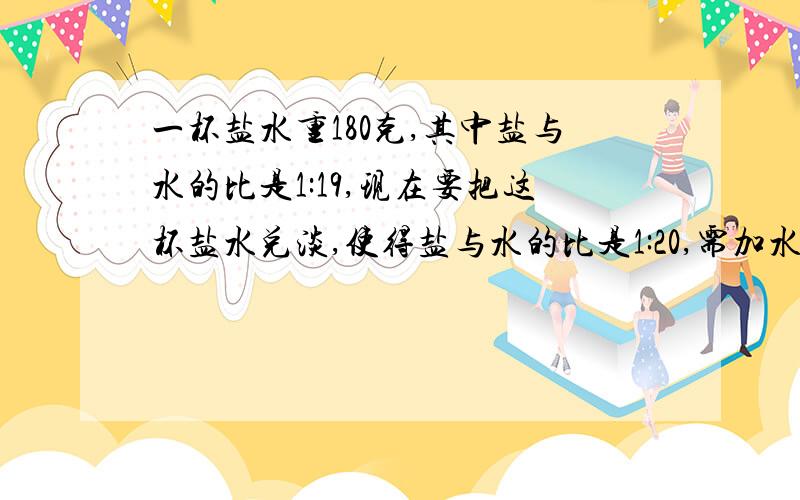 一杯盐水重180克,其中盐与水的比是1:19,现在要把这杯盐水兑淡,使得盐与水的比是1:20,需加水多少克?第二：张师傅生产一批零件,不合格的是合格品德1/49,后来又从合格品中发现了一个不合格的