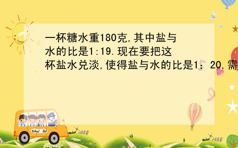 一杯糖水重180克,其中盐与水的比是1:19.现在要把这杯盐水兑淡,使得盐与水的比是1：20,需加水