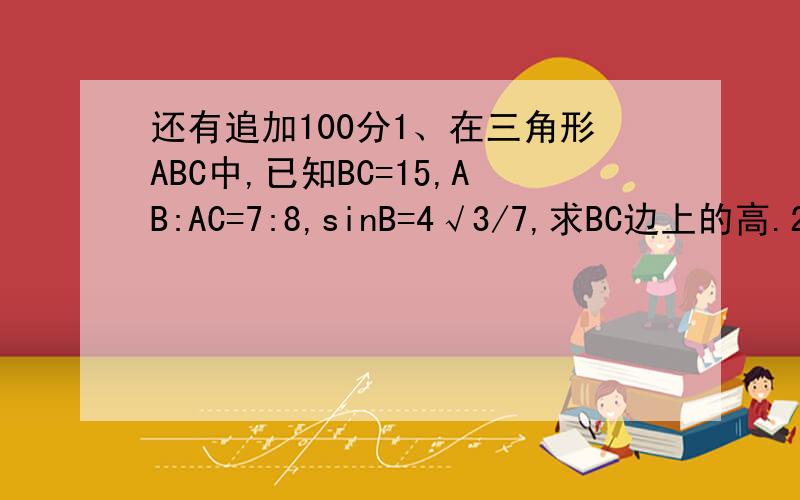 还有追加100分1、在三角形ABC中,已知BC=15,AB:AC=7:8,sinB=4√3/7,求BC边上的高.2、在三角形ABC中,已知a^2=b^2+c^2+bc,2b=3c,a=3√19,求三角形ABC的面积3、在三角形ABC中,已知a=2√6,b=6+2√3,c=4√3,求∠A∠B∠C4