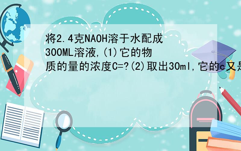 将2.4克NAOH溶于水配成300ML溶液,(1)它的物质的量的浓度C=?(2)取出30ml,它的c又是多少?(3)取出的溶液中含naoh多少mol?(4)把取出的溶液稀释到120mol,问稀释后溶液的c是多少?看得懂就可以,通过者我追