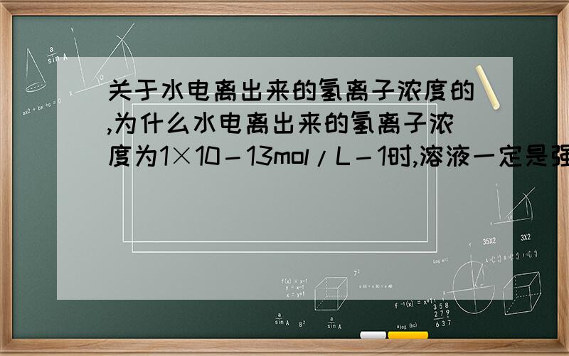 关于水电离出来的氢离子浓度的,为什么水电离出来的氢离子浓度为1×10－13mol/L－1时,溶液一定是强酸或强碱的溶液?再问：多少浓度的算是强酸.还有,强酸也就算了,强碱哪儿来的?