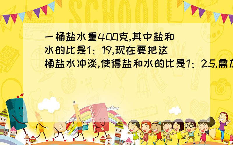 一桶盐水重400克,其中盐和水的比是1：19,现在要把这桶盐水冲淡,使得盐和水的比是1：25,需加水多少克?