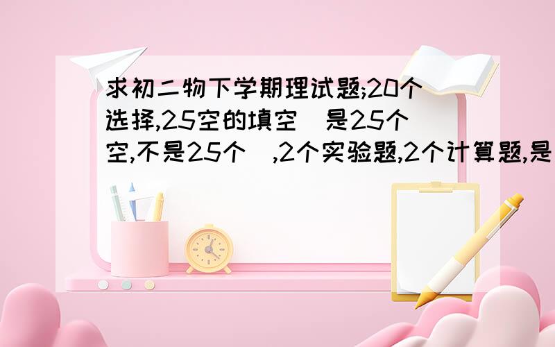 求初二物下学期理试题;20个选择,25空的填空(是25个空,不是25个),2个实验题,2个计算题,是河北省的题 ,没答案的我不要