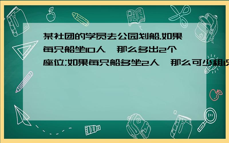 某社团的学员去公园划船.如果每只船坐10人,那么多出2个座位;如果每只船多坐2人,那么可少租1只船.某社团的学员去公园划船.如果每只船坐10人,那么多出2个座位；如果每只船多坐2人,那么可