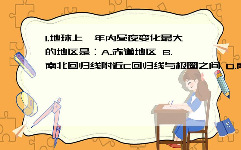 1.地球上一年内昼夜变化最大的地区是：A.赤道地区 B.南北回归线附近C回归线与极圈之间 D.南北极圈以内2.节日里,人们常常用放气球的形式庆祝.如果用相同的氢气球在不同的纬度进行释放,上