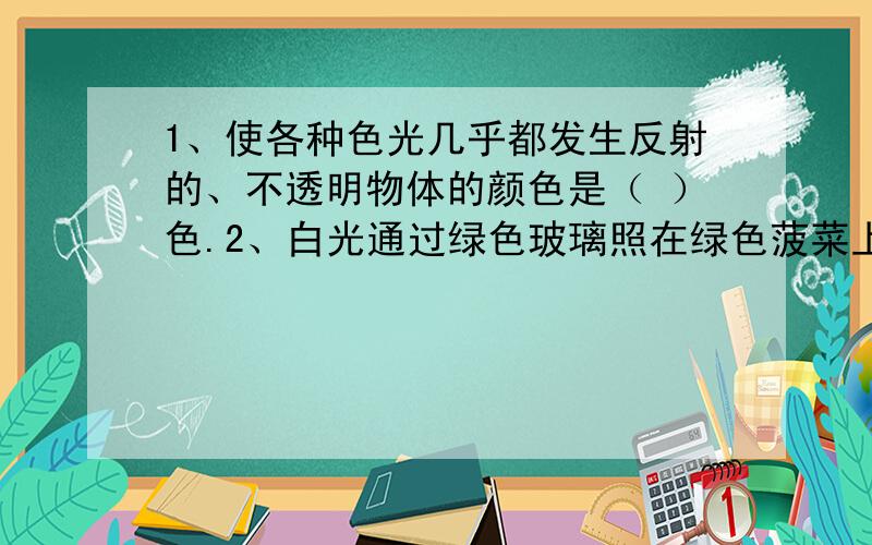 1、使各种色光几乎都发生反射的、不透明物体的颜色是（ ）色.2、白光通过绿色玻璃照在绿色菠菜上,菠菜呈（ ）色；照在白纸上,白纸呈（ ）色.3、阳光下树阴中的圆形光斑是怎样形成的?