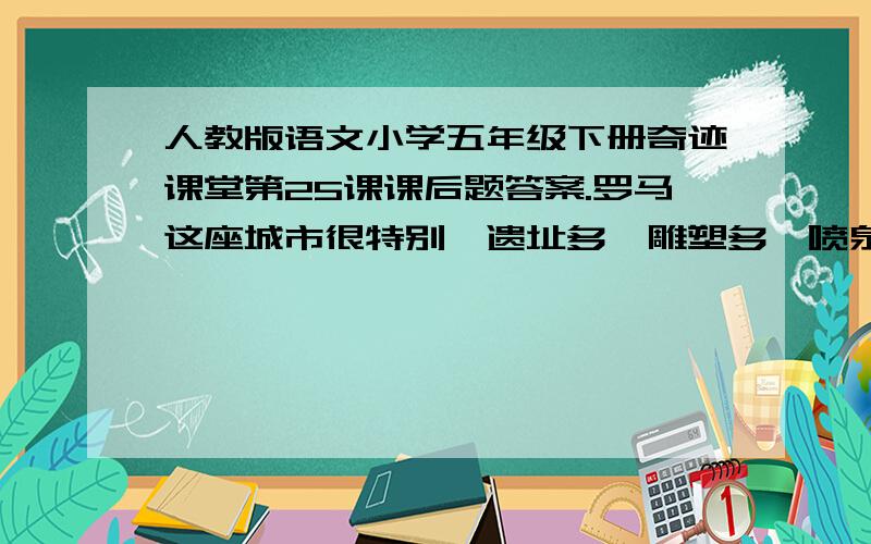 人教版语文小学五年级下册奇迹课堂第25课课后题答案.罗马这座城市很特别,遗址多,雕塑多,喷泉也多.罗马分新城和古城.古城的建筑大多有200年以上的历史,一砖一石,一街一巷,都是百岁以上