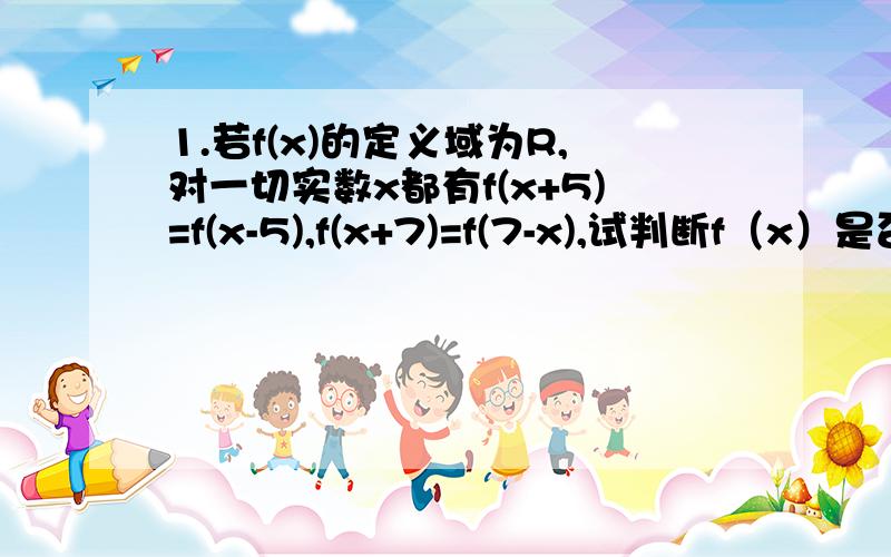 1.若f(x)的定义域为R,对一切实数x都有f(x+5)=f(x-5),f(x+7)=f(7-x),试判断f（x）是否是周期函数?若是,试求出它的一个周期,若不是,请说明理由.2.已知,y=f(x)是定义域在R上的函数,且对任意x属于R有f(x+2)(