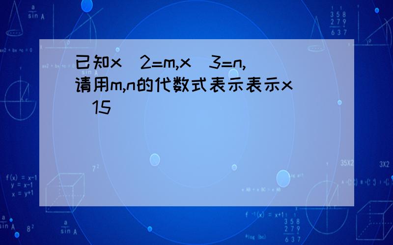 已知x^2=m,x^3=n,请用m,n的代数式表示表示x^15