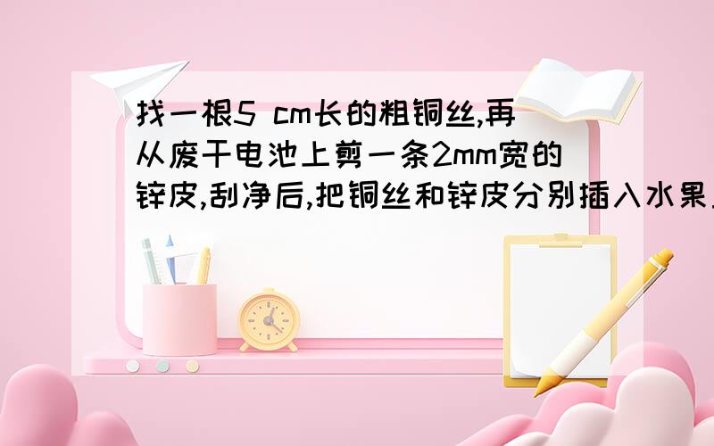 找一根5 cm长的粗铜丝,再从废干电池上剪一条2mm宽的锌皮,刮净后,把铜丝和锌皮分别插入水果里(苹果、番茄等).然后把耳机的两根电线分别持续接触铜丝和锌皮,可听到耳机发出“咯咯”的响