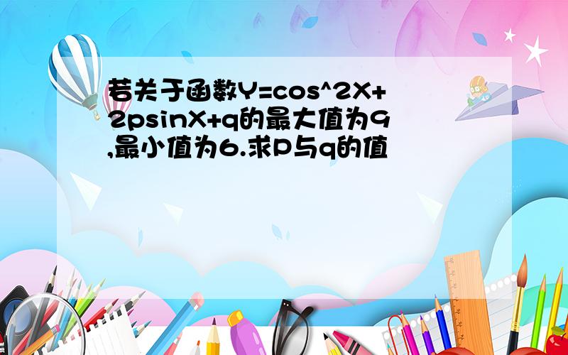 若关于函数Y=cos^2X+2psinX+q的最大值为9,最小值为6.求P与q的值