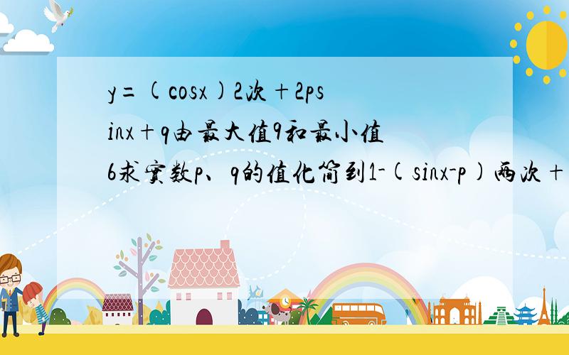 y=(cosx)2次+2psinx+q由最大值9和最小值6求实数p、q的值化简到1-(sinx-p)两次+p两次+q后sinx与p的关系怎么讨论