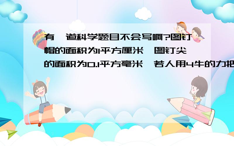 有一道科学题目不会写啊?图钉帽的面积为1平方厘米,图钉尖的面积为0.1平方毫米,若人用4牛的力把图钉按入墙内,则手指对图钉帽和图钉尖对墙壁的压强分别为多少帕?   顺便说出原因..   谢谢.