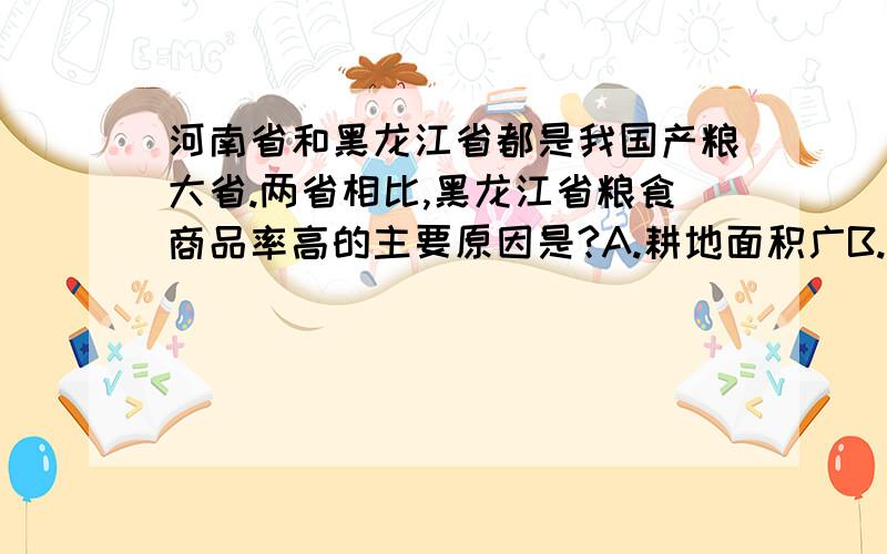 河南省和黑龙江省都是我国产粮大省.两省相比,黑龙江省粮食商品率高的主要原因是?A.耕地面积广B.生产规模大 C.机械化水平高D.人口较少 答案选的是D.我感觉不对,我选C,