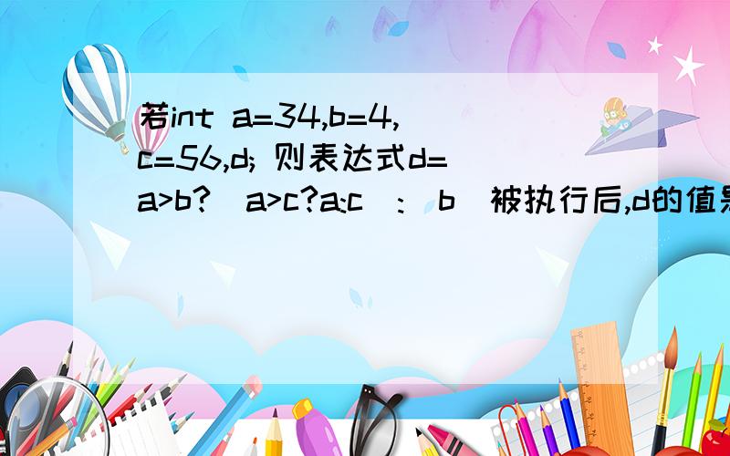 若int a=34,b=4,c=56,d; 则表达式d=a>b?(a>c?a:c):(b)被执行后,d的值是