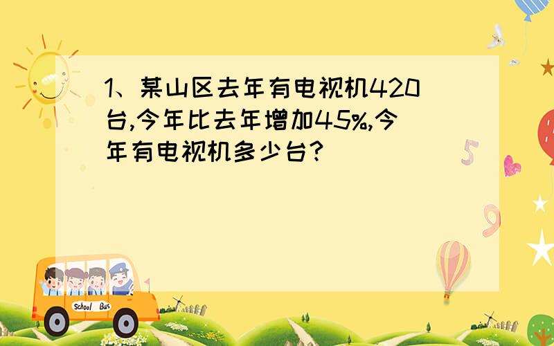 1、某山区去年有电视机420台,今年比去年增加45%,今年有电视机多少台?