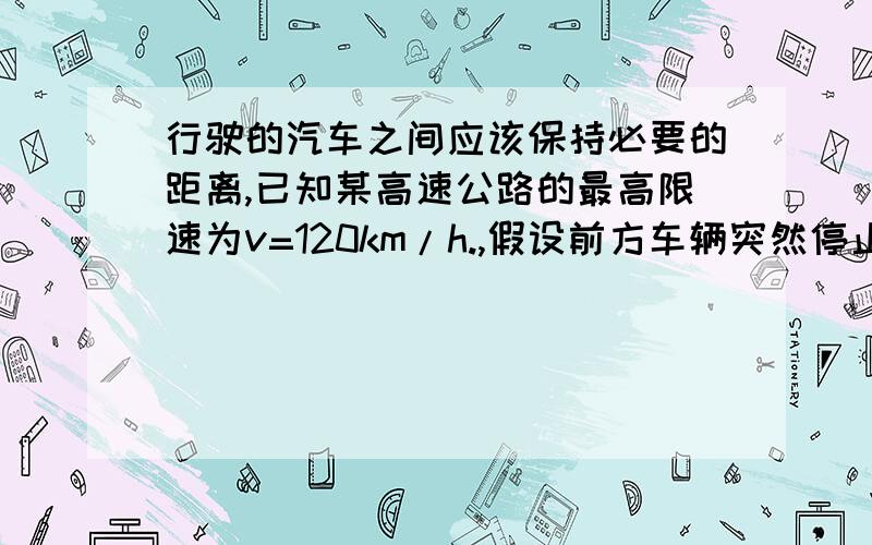 行驶的汽车之间应该保持必要的距离,已知某高速公路的最高限速为v=120km/h.,假设前方车辆突然停止,后车司机发现这一情况操纵刹车,经操纵刹车,到汽车开始减速所经历的时间（即反应时间）t