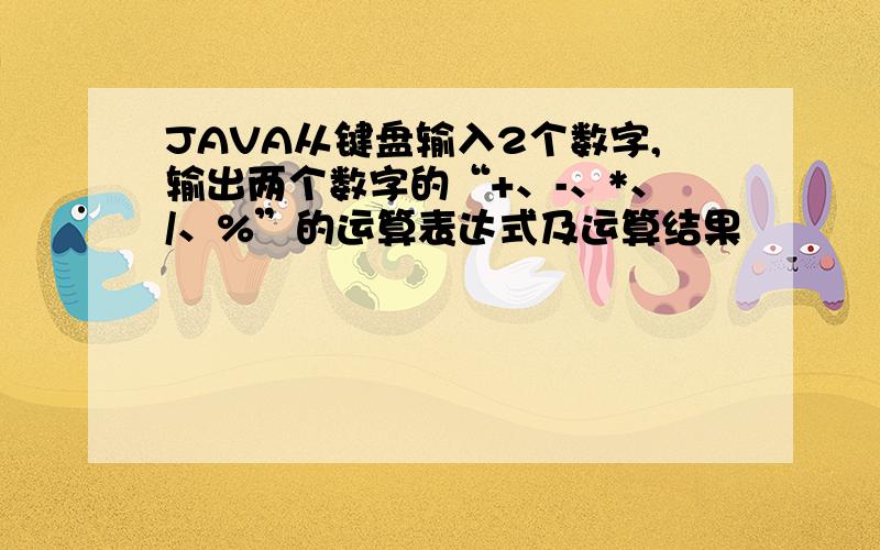 JAVA从键盘输入2个数字,输出两个数字的“+、-、*、/、%”的运算表达式及运算结果