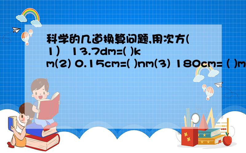 科学的几道换算问题,用次方(1） 13.7dm=( )km(2) 0.15cm=( )nm(3) 180cm= ( )m(4) 5.7mm的平方=（ ）m的平方（5） 3.7的次方=（ ）cm的次方（6） 180cm的次方=（ ）m的次方