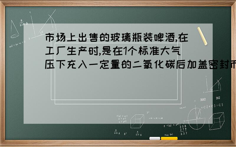 市场上出售的玻璃瓶装啤酒,在工厂生产时,是在1个标准大气压下充入一定量的二氧化碳后加盖密封而成的.如果将这样的啤酒瓶放在炉火旁烧烤,玻璃瓶有可能炸裂,炸裂的原因是 A.玻璃瓶被烘