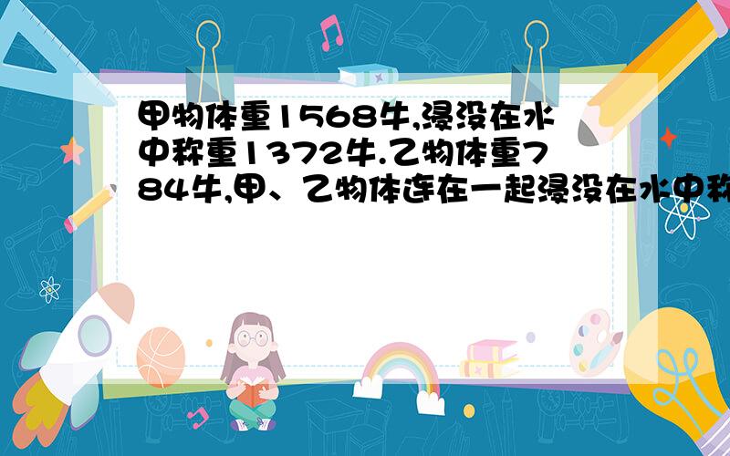 甲物体重1568牛,浸没在水中称重1372牛.乙物体重784牛,甲、乙物体连在一起浸没在水中称重为1176牛.求：（1）甲受到的浮力（2）甲的体积（3）乙的密度