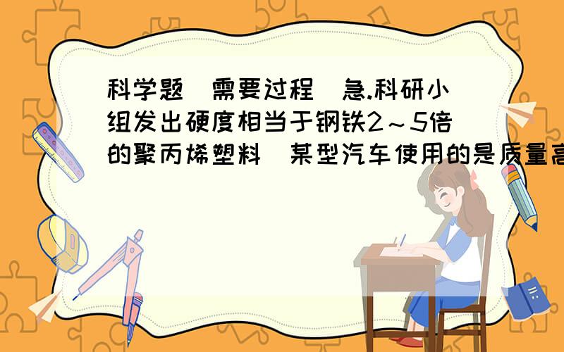 科学题（需要过程）急.科研小组发出硬度相当于钢铁2～5倍的聚丙烯塑料．某型汽车使用的是质量高达237kg的钢质外壳,若替换成等体积的聚丙烯塑料材质,除增强车壳强度之外,还可减少多少