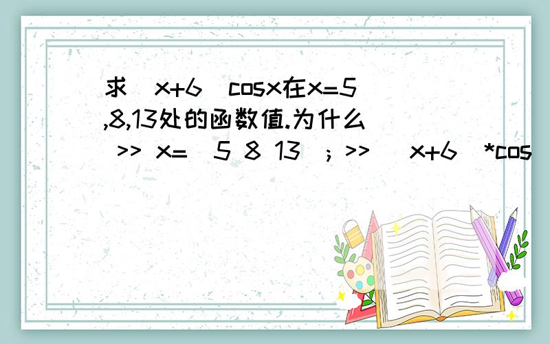 求(x+6)cosx在x=5,8,13处的函数值.为什么 >> x=[5 8 13]; >> (x+6)*cos(x) 这样做错了?