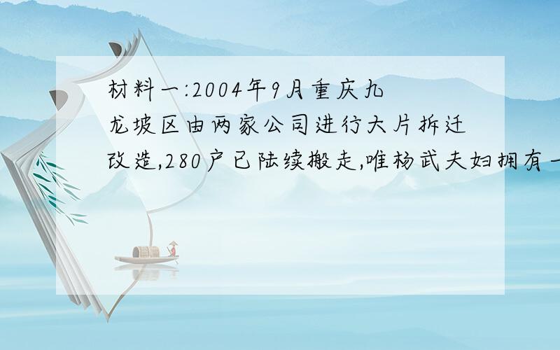 材料一:2004年9月重庆九龙坡区由两家公司进行大片拆迁改造,280户已陆续搬走,唯杨武夫妇拥有一栋二层小楼不肯接受拆迁.抗拒拆迁达两年半,即使法院判其限期搬迁,也不肯退让.被喻为重庆历