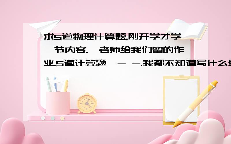 求5道物理计算题.刚开学才学一节内容.,老师给我们留的作业.5道计算题,- -.我都不知道写什么晕,老师让我们自己出题.才开学1星期,就学了秤砣这一节.我不知道怎么出.帮忙给出题,并写出过程.