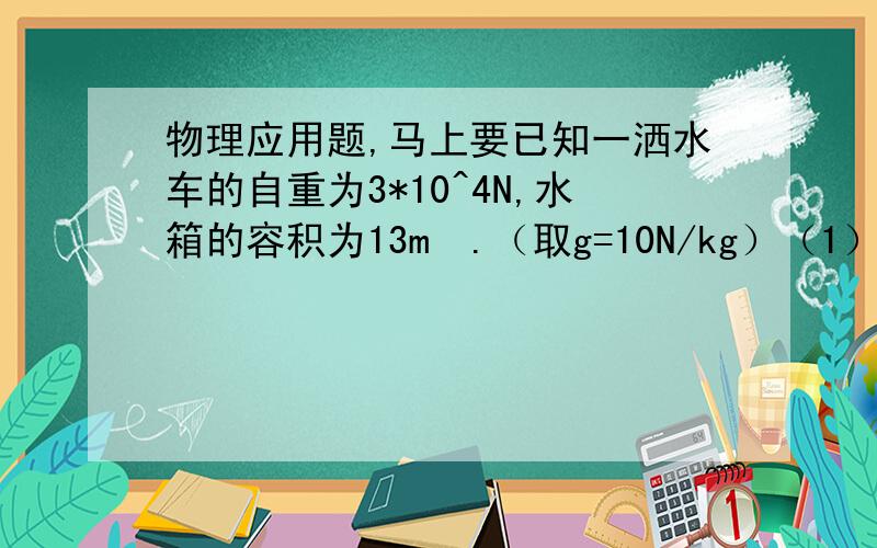 物理应用题,马上要已知一洒水车的自重为3*10^4N,水箱的容积为13m³.（取g=10N/kg）（1）水箱最多装多少吨水?（2）若洒水车以3m/s的速度匀速洒水,洒完一条长18km的路面要多长时间?（3）洒水