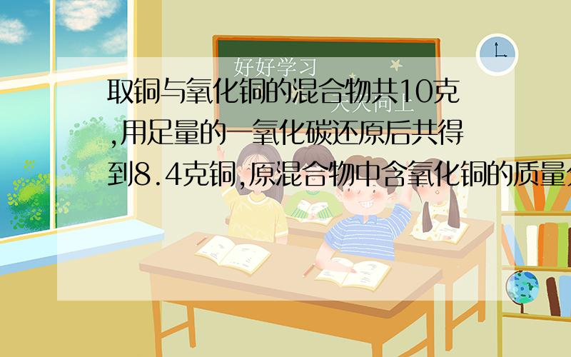 取铜与氧化铜的混合物共10克,用足量的一氧化碳还原后共得到8.4克铜,原混合物中含氧化铜的质量分数是多少?（化学方程式为CuO+CO=Cu+CO2）方法一：设有氧化铜的质量为X.CuO+CO=Cu+CO280 64X （80分