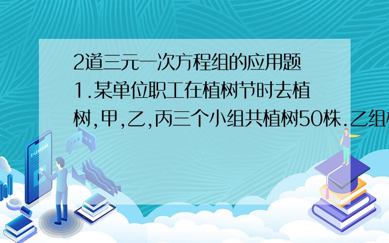 2道三元一次方程组的应用题 1.某单位职工在植树节时去植树,甲,乙,丙三个小组共植树50株.乙组植树的株数是甲,丙两组的和的1/4,甲组植树的株数恰是乙组和丙组的和,问每组各植树多少株?2.某