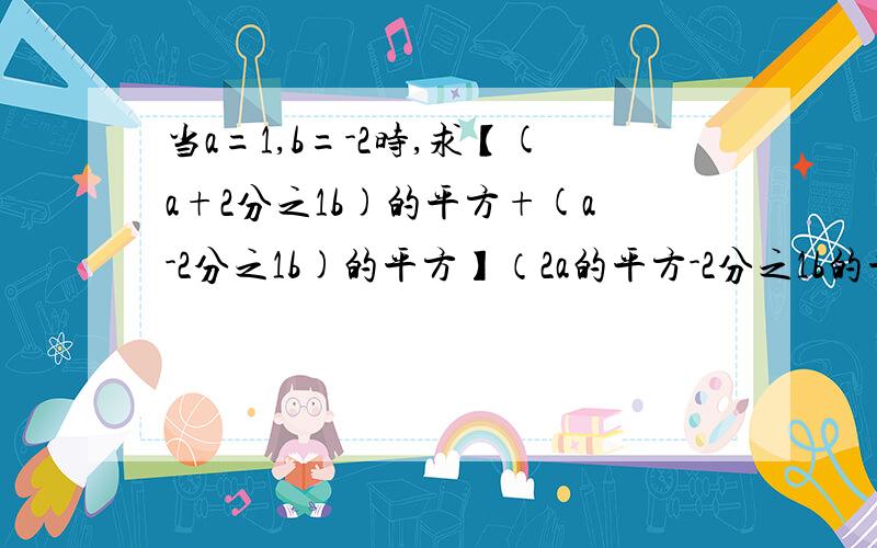 当a=1,b=-2时,求【(a+2分之1b)的平方+(a-2分之1b)的平方】（2a的平方-2分之1b的平方）的值